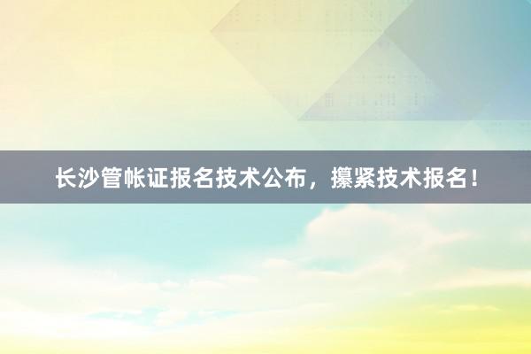 长沙管帐证报名技术公布，攥紧技术报名！